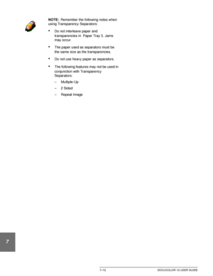 Page 166OUTPUT FORMATS7–12 DOCUCOLOR 12 USER GUIDE
1
2
3
4
5
6
7
NOTE:Remember the following notes when 
using Transparency Separators:
•Do not interleave paper and 
transparencies in  Paper Tray 5. Jams 
may occur.
•The paper used as separators must be 
the same size as the transparencies.
•Do not use heavy paper as separators.
•The following features may not be used in 
conjunction with Transparency 
Separators:
– Multiple-Up
–2 Sided
– Repeat Image
Downloaded From ManualsPrinter.com Manuals 