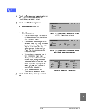 Page 167DOCUCOLOR 12 USER GUIDE7–13 OUTPUT FORMATS
1
2
3
4
5
6
7
1Touch the Transparency Separators icon on 
the Output Formats tab to display the 
Transparency Separators screen.
2Touch one of the following options:
•No Separators (Figure 16)
•Blank Separators
– Ensure that the Paper Tray listed for 
the separators is holding the correct 
size and type of paper.
– If you need to make changes to the 
separator paper tray, touch the copier/
printer icon in the Paper Trays area 
(Figure 17) to display the Tray...