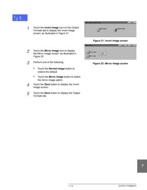 Page 169DOCUCOLOR 12 USER GUIDE7–15 OUTPUT FORMATS
1
2
3
4
5
6
7
1Touch the Invert Image icon on the Output 
Formats tab to display the Invert Image 
screen, as illustrated in Figure 21.
2Touch the Mirror Image icon to display 
the Mirror Image screen, as illustrated in 
Figure 22.
3Perform one of the following:
•Touch the Normal Image button to 
restore the default.
•Touch the Mirror Image button to select 
the mirror image option.
4Touch the Save button to display the Invert 
Image screen.
5Touch the Save...