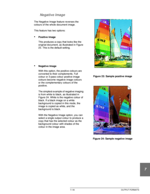 Page 170DOCUCOLOR 12 USER GUIDE7–16 OUTPUT FORMATS
1
2
3
4
5
6
7 Negative Image
The Negative Image feature reverses the 
colours of the whole document image.
This feature has two options:
•Positive Image
This produces a copy that looks like the 
original document, as illustrated in Figure 
23. This is the default setting.
•Negative Image
With this option, the positive colours are 
converted to their complements. Full 
colour or 3-pass colour positive image 
colours become negative image colours 
or the...