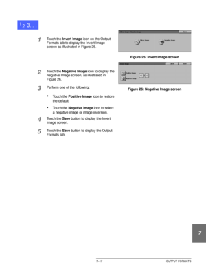 Page 171DOCUCOLOR 12 USER GUIDE7–17 OUTPUT FORMATS
1
2
3
4
5
6
7
1Touch the Invert Image icon on the Output 
Formats tab to display the Invert Image 
screen as illustrated in Figure 25.
2Touch the Negative Image icon to display the 
Negative Image screen, as illustrated in 
Figure 26.
3Perform one of the following:
•Touch the Positive Image icon to restore 
the default.
•Touch the Negative Image icon to select 
a negative image or image inversion.
4Touch the Save button to display the Invert 
Image screen....