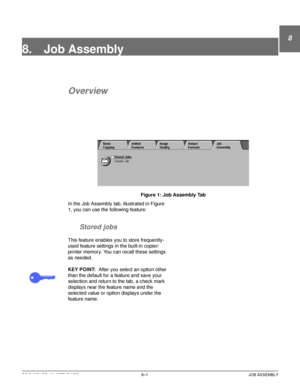 Page 173DOCUCOLOR 12 USER GUIDE8–1 JOB ASSEMBLY
8
2
3
4
5
6
7
8. Job Assembly
Overview
Figure 1: Job Assembly Tab
In the Job Assembly tab, illustrated in Figure 
1, you can use the following feature:
Stored jobs
This feature enables you to store frequently-
used feature settings in the built-in copier/
printer memory. You can recall these settings 
as needed.
KEY POINT:After you select an option other 
than the default for a feature and save your 
selection and return to the tab, a check mark 
displays near the...