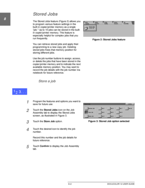 Page 174JOB ASSEMBLY8–2 DOCUCOLOR 12 USER GUIDE
8
2
3
4
5
6
7
Stored Jobs
The Stored Jobs feature (Figure 2) allows you 
to program various feature settings in the 
built-in copier/printer memory as a single 
“job.” Up to 10 jobs can be stored in the built-
in copier/printer memory. This feature is 
especially helpful for complex jobs that you 
run frequently.
You can retrieve stored jobs and apply their 
programming to a new copy job. Deleting 
stored jobs frees that memory position for 
storing different...