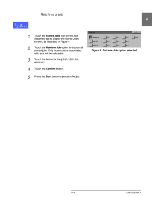 Page 175DOCUCOLOR 12 USER GUIDE8–3 JOB ASSEMBLY
8
2
3
4
5
6
7 Retrieve a job
1Touch the Stored Jobs icon on the Job 
Assembly tab to display the Stored Jobs 
screen, as illustrated in Figure 4.
2Touch the Retrieve Job option to display all 
stored jobs. Only those buttons associated 
with jobs will be selectable.
3Touch the button for the job (1-10) to be 
retrieved.
4Touch the Confirm button.
5Press the Start button to process the job.
Figure 4: Retrieve Job option selected
Downloaded From ManualsPrinter.com...