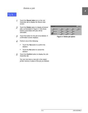 Page 176DOCUCOLOR 12 USER GUIDE8–4 JOB ASSEMBLY
8
2
3
4
5
6
7 Delete a job
1Touch the Stored Jobs icon on the Job 
Assembly tab to display the Stored Jobs 
screen.
2Touch the Delete option to display all stored 
jobs, as illustrated in Figure 5. Only those 
buttons associated with jobs will be 
selectable.
3Touch the button for the job to be deleted. A 
confirmation screen displays.
4Perform one of the following:
•Touch the Ye s button to confirm the 
deletion.
•Touch the No button to cancel the 
deletion....