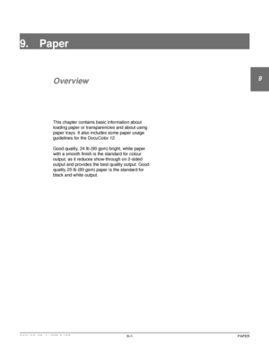Page 177DOCUCOLOR 12 USER GUIDE9–1 PAPER
1
9
3
4
5
6
7
9. Paper
Overview
This chapter contains basic information about 
loading paper or transparencies and about using 
paper trays. It also includes some paper usage 
guidelines for the DocuColor 12.
Good quality, 24 lb (90 gsm) bright, white paper 
with a smooth finish is the standard for colour 
output, as it reduces show-through on 2-sided 
output and provides the best quality output. Good 
quality 20 lb (80 gsm) paper is the standard for 
black and white...