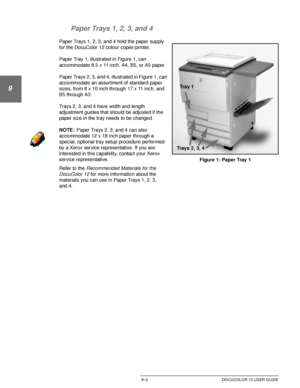 Page 178PAPER9–2 DOCUCOLOR 12 USER GUIDE
1
9
3
4
5
6
7 Paper Trays 1, 2, 3, and 4
Paper Trays 1, 2, 3, and 4 hold the paper supply 
for the DocuColor 12 colour copier/printer.
Paper Tray 1, illustrated in Figure 1, can 
accommodate 8.5 x 11 inch, A4, B5, or A5 paper.
Paper Trays 2, 3, and 4, illustrated in Figure 1, can 
accommodate an assortment of standard paper 
sizes, from 8 x 10 inch through 17 x 11 inch, and 
B5 through A3.
Trays 2, 3, and 4 have width and length 
adjustment guides that should be adjusted...