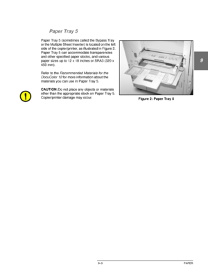 Page 179DOCUCOLOR 12 USER GUIDE9–3 PAPER
1
9
3
4
5
6
7 Paper Tray 5
Paper Tray 5 (sometimes called the Bypass Tray 
or the Multiple Sheet Inserter) is located on the left 
side of the copier/printer, as illustrated in Figure 2. 
Paper Tray 5 can accommodate transparencies 
and other specified paper stocks, and various 
paper sizes up to 12 x 18 inches or SRA3 (320 x 
450 mm).
Refer to the 
Recommended Materials for the 
DocuColor 12 
for more information about the 
materials you can use in Paper Tray 5....