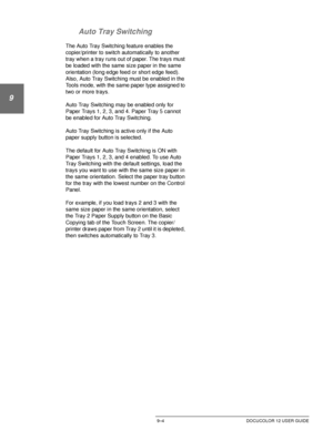 Page 180PAPER9–4 DOCUCOLOR 12 USER GUIDE
1
9
3
4
5
6
7 Auto Tray Switching
The Auto Tray Switching feature enables the 
copier/printer to switch automatically to another 
tray when a tray runs out of paper. The trays must 
be loaded with the same size paper in the same 
orientation (long edge feed or short edge feed). 
Also, Auto Tray Switching must be enabled in the 
Tools mode, with the same paper type assigned to 
two or more trays.
Auto Tray Switching may be enabled only for 
Paper Trays 1, 2, 3, and 4....