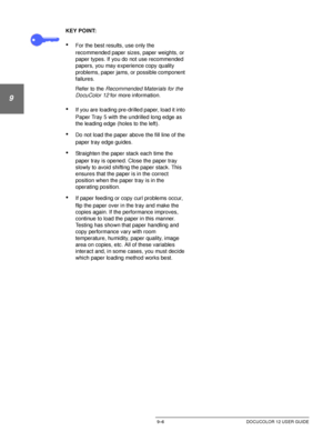 Page 182PAPER9–6 DOCUCOLOR 12 USER GUIDE
1
9
3
4
5
6
7
KEY POINT:
•For the best results, use only the 
recommended paper sizes, paper weights, or 
paper types. If you do not use recommended 
papers, you may experience copy quality 
problems, paper jams, or possible component 
failures.
Refer to the 
Recommended Materials for the 
DocuColor 12 
for more information.
•If you are loading pre-drilled paper, load it into 
Paper Tray 5 with the undrilled long edge as 
the leading edge (holes to the left).
•Do not load...