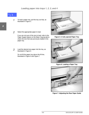 Page 184PAPER9–8 DOCUCOLOR 12 USER GUIDE
1
9
3
4
5
6
7 Loading paper into trays 1, 2, 3, and 4
1To load a paper tray, pull the tray out fully, as 
illustrated in Figure 5.
2Select the appropriate paper to load. 
If you are not sure of the size to load, refer to the 
Paper Supply feature on the Basic Copying tab to 
check the size that was previously loaded in the 
paper tray.
3Load the desired size paper into the tray, as 
illustrated in Figure 6.
Do not fill the paper tray above the fill line, 
illustrated in...