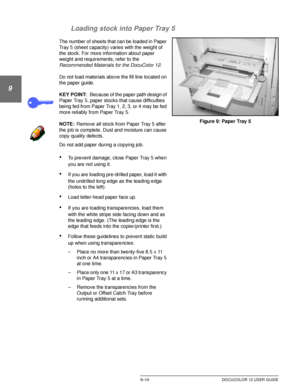 Page 186PAPER9–10 DOCUCOLOR 12 USER GUIDE
1
9
3
4
5
6
7 Loading stock into Paper Tray 5
The number of sheets that can be loaded in Paper 
Tray 5 (sheet capacity) varies with the weight of 
the stock. For more information about paper 
weight and requirements, refer to the 
Recommended Materials for the DocuColor 12.
Do not load materials above the fill line located on 
the paper guide.
KEY POINT:Because of the paper path design of 
Paper Tray 5, paper stocks that cause difficulties 
being fed from Paper Tray 1,...