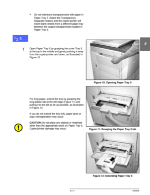 Page 187DOCUCOLOR 12 USER GUIDE9–11 PAPER
1
9
3
4
5
6
7
•Do not interleave transparencies with paper in 
Paper Tray 5. Select the Transparency 
Separator feature and the copier/printer will 
insert blank sheets from a different paper tray 
between the output transparencies loaded in 
Paper Tray 5.
1Open Paper Tray 5 by grasping the cover Tray 5 
at the top in the middle and gently pushing it away 
from the copier/printer and down, as illustrated in 
Figure 10.
For long paper, extend the tray by grasping the...