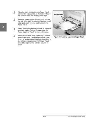 Page 188PAPER9–12 DOCUCOLOR 12 USER GUIDE
1
9
3
4
5
6
7
2Place the stack of materials onto Paper Tray 5 
between the edge guides, as illustrated in Figure 
13. Slide the stack into the tray until it stops.
3Move the back edge guide until it lightly touches 
the side of the stack of materials. Readjust the left 
edge guide each time you load materials into 
Paper Tray 5.
4Select the appropriate size and type for the stock 
you have loaded. Refer to “Programming the 
Paper Supply for Tray 5” for more information....