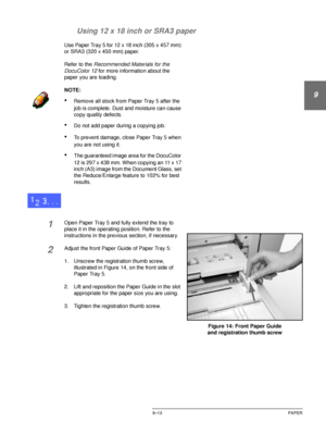 Page 189DOCUCOLOR 12 USER GUIDE9–13 PAPER
1
9
3
4
5
6
7 Using 12 x 18 inch or SRA3 paper
Use Paper Tray 5 for 12 x 18 inch (305 x 457 mm) 
or SRA3 (320 x 450 mm) paper.
Refer to the 
Recommended Materials for the 
DocuColor 12 
for more information about the 
paper you are loading.
NOTE:
•Remove all stock from Paper Tray 5 after the 
job is complete. Dust and moisture can cause 
copy quality defects.
•Do not add paper during a copying job.
•To prevent damage, close Paper Tray 5 when 
you are not using it.
•The...