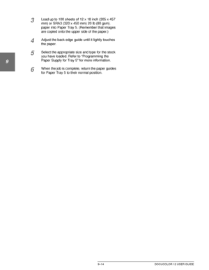 Page 190PAPER9–14 DOCUCOLOR 12 USER GUIDE
1
9
3
4
5
6
7
3Load up to 100 sheets of 12 x 18 inch (305 x 457 
mm) or SRA3 (320 x 450 mm) 20 lb (80 gsm). 
paper into Paper Tray 5. (Remember that images 
are copied onto the upper side of the paper.)
4Adjust the back edge guide until it lightly touches 
the paper.
5Select the appropriate size and type for the stock 
you have loaded. Refer to “Programming the 
Paper Supply for Tray 5” for more information.
6When the job is complete, return the paper guides 
for Paper...