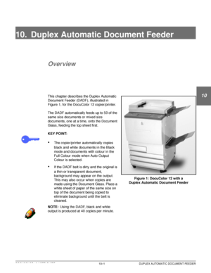 Page 195DOCUCOLOR 12 USER GUIDE10–1 DUPLEX AUTOMATIC DOCUMENT FEEDER
1
2
10
4
5
6
7
10. Duplex Automatic Document Feeder
Overview
This chapter describes the Duplex Automatic 
Document Feeder (DADF), illustrated in 
Figure 1, for the DocuColor 12 copier/printer.
The DADF automatically feeds up to 50 of the 
same size documents or mixed size 
documents, one at a time, onto the Document 
Glass, feeding the top sheet first.
KEY POINT:
•The copier/printer automatically copies 
black and white documents in the Black...