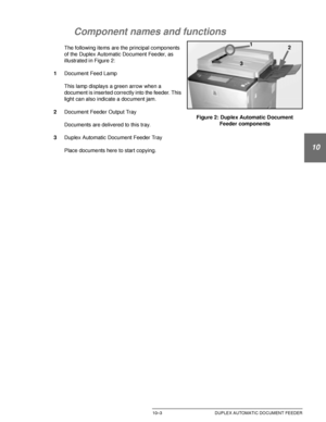 Page 197DOCUCOLOR 12 USER GUIDE10–3 DUPLEX AUTOMATIC DOCUMENT FEEDER
1
2
10
4
5
6
7
Component names and functions
The following items are the principal components 
of the Duplex Automatic Document Feeder, as 
illustrated in Figure 2:
1Document Feed Lamp
This lamp displays a green arrow when a 
document is inserted correctly into the feeder. This 
light can also indicate a document jam.
2Document Feeder Output Tray
Documents are delivered to this tray.
3Duplex Automatic Document Feeder Tray
Place documents here...