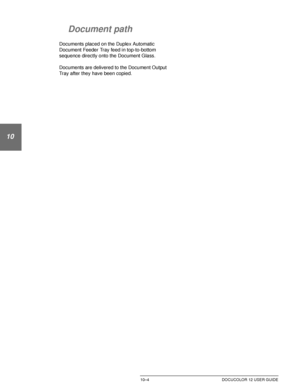 Page 198DUPLEX AUTOMATIC DOCUMENT FEEDER10–4 DOCUCOLOR 12 USER GUIDE
1
2
10
4
5
6
7
Document path
Documents placed on the Duplex Automatic 
Document Feeder Tray feed in top-to-bottom 
sequence directly onto the Document Glass.
Documents are delivered to the Document Output 
Tray after they have been copied.
Downloaded From ManualsPrinter.com Manuals 