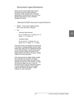 Page 199DOCUCOLOR 12 USER GUIDE10–5 DUPLEX AUTOMATIC DOCUMENT FEEDER
1
2
10
4
5
6
7
Document specifications
Always use the recommended types of input 
documents so that the Duplex Automatic 
Document Feeder operates within the design 
specifications. Document jams may occur if non-
standard documents are used, resulting in 
damaged documents.
Standard DADF document specifications
•Weight – The document weight should be 
from 16 lb to 32 lb (64 to 128 gsm).
•Size
– North and South America
8.5 x 5.5 inches, 8.5 x...