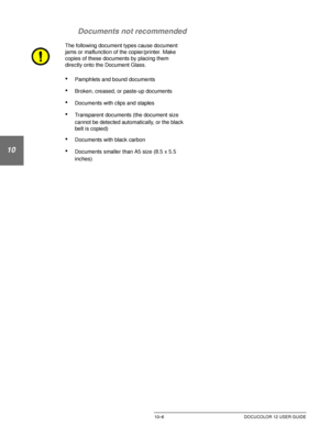 Page 200DUPLEX AUTOMATIC DOCUMENT FEEDER10–6 DOCUCOLOR 12 USER GUIDE
1
2
10
4
5
6
7 Documents not recommended
The following document types cause document 
jams or malfunction of the copier/printer. Make 
copies of these documents by placing them 
directly onto the Document Glass.
•Pamphlets and bound documents
•Broken, creased, or paste-up documents
•Documents with clips and staples
•Transparent documents (the document size 
cannot be detected automatically, or the black 
belt is copied)
•Documents with black...