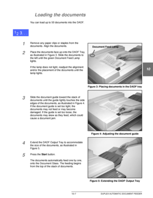 Page 201DOCUCOLOR 12 USER GUIDE10–7 DUPLEX AUTOMATIC DOCUMENT FEEDER
1
2
10
4
5
6
7
Loading the documents
You can load up to 50 documents into the DADF.
1Remove any paper clips or staples from the 
documents. Align the documents.
2Place the documents face up onto the DADF Tray, 
as illustrated in Figure 3. Slide the documents to 
the left until the green Document Feed Lamp 
lights.
If the lamp does not light, readjust the alignment 
and/or the placement of the documents until the 
lamp lights.
3Slide the...