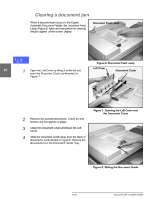 Page 202DUPLEX AUTOMATIC DOCUMENT FEEDER10–8 DOCUCOLOR 12 USER GUIDE
1
2
10
4
5
6
7
Clearing a document jam
When a document jam occurs in the Duplex 
Automatic Document Feeder, the Document Feed 
Lamp (Figure 6) lights and instructions for clearing 
the jam appear on the screen display.
1Open the Left Cover by lifting it to the left and 
open the Document Chute, as illustrated in
Figure 7.
2Remove the jammed documents. Check for and 
remove any torn pieces of paper.
3Close the Document Chute and lower the Left...