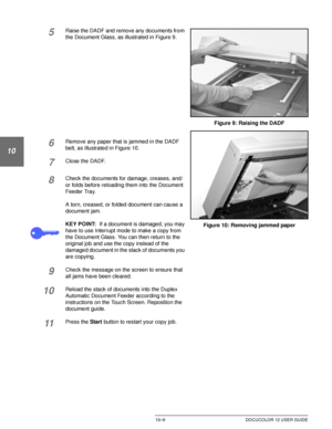 Page 203DUPLEX AUTOMATIC DOCUMENT FEEDER10–9 DOCUCOLOR 12 USER GUIDE
1
2
10
4
5
6
7
5Raise the DADF and remove any documents from 
the Document Glass, as illustrated in Figure 9.
6Remove any paper that is jammed in the DADF 
belt, as illustrated in Figure 10.
7Close the DADF.
8Check the documents for damage, creases, and/
or folds before reloading them into the Document 
Feeder Tray.
A torn, creased, or folded document can cause a 
document jam.
KEY POINT:If a document is damaged, you may 
have to use Interrupt...