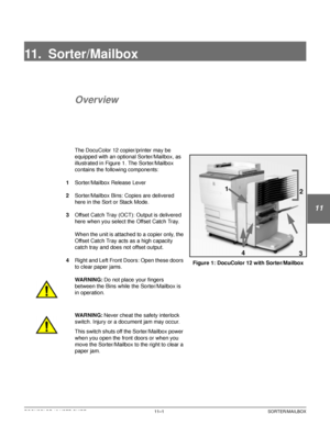 Page 207DOCUCOLOR 12 USER GUIDE11–1 SORTER/MAILBOX
1
2
3
11
5
6
7
11. Sorter/Mailbox
Overview
The DocuColor 12 copier/printer may be 
equipped with an optional Sorter/Mailbox, as 
illustrated in Figure 1. The Sorter/Mailbox 
contains the following components:
1Sorter/Mailbox Release Lever
2Sorter/Mailbox Bins: Copies are delivered 
here in the Sort or Stack Mode.
3Offset Catch Tray (OCT): Output is delivered 
here when you select the Offset Catch Tray.
When the unit is attached to a copier only, the 
Offset...