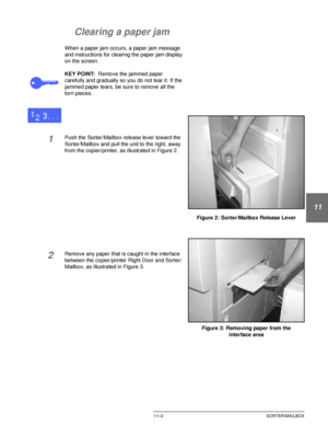 Page 209DOCUCOLOR 12 USER GUIDE11–3 SORTER/MAILBOX
1
2
3
11
5
6
7
Clearing a paper jam
When a paper jam occurs, a paper jam message 
and instructions for clearing the paper jam display 
on the screen.
KEY POINT:Remove the jammed paper 
carefully and gradually so you do not tear it. If the 
jammed paper tears, be sure to remove all the 
torn pieces.
1Push the Sorter/Mailbox release lever toward the 
Sorter/Mailbox and pull the unit to the right, away 
from the copier/printer, as illustrated in Figure 2.
2Remove...