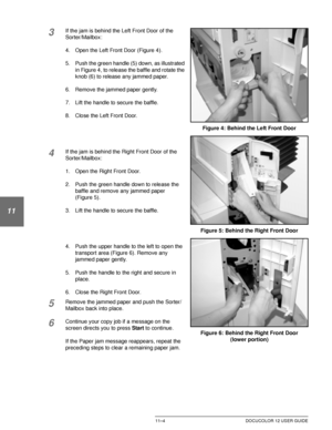 Page 210SORTER/MAILBOX11–4 DOCUCOLOR 12 USER GUIDE
1
2
3
11
5
6
7
3If the jam is behind the Left Front Door of the 
Sorter/Mailbox:
4. Open the Left Front Door (Figure 4).
5. Push the green handle (5) down, as illustrated 
in Figure 4, to release the baffle and rotate the 
knob (6) to release any jammed paper.
6. Remove the jammed paper gently.
7. Lift the handle to secure the baffle.
8. Close the Left Front Door.
4If the jam is behind the Right Front Door of the 
Sorter/Mailbox:
1. Open the Right Front Door.
2....