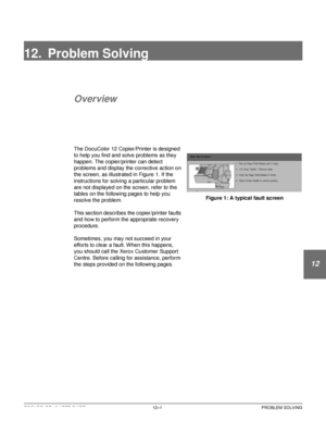 Page 211DOCUCOLOR 12 USER GUIDE12–1 PROBLEM SOLVING
1
2
3
4
12
6
7
12. Problem Solving
Overview
The DocuColor 12 Copier/Printer is designed 
to help you find and solve problems as they 
happen. The copier/printer can detect 
problems and display the corrective action on 
the screen, as illustrated in Figure 1. If the 
instructions for solving a particular problem 
are not displayed on the screen, refer to the 
tables on the following pages to help you 
resolve the problem.
This section describes the...