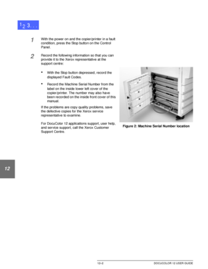 Page 212PROBLEM SOLVING12–2 DOCUCOLOR 12 USER GUIDE
1
2
3
4
12
6
7
1With the power on and the copier/printer in a fault 
condition, press the Stop button on the Control 
Panel.
2Record the following information so that you can 
provide it to the Xerox representative at the 
support centre:
•With the Stop button depressed, record the 
displayed Fault Codes.
•Record the Machine Serial Number from the 
label on the inside lower left cover of the 
copier/printer. The number may also have 
been recorded on the inside...