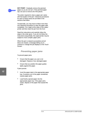 Page 214PROBLEM SOLVING12–4 DOCUCOLOR 12 USER GUIDE
1
2
3
4
12
6
7
KEY POINT:Gradually remove the jammed 
paper so you do not rip it. If the jammed paper 
rips, be sure to remove all of the pieces.
The action required to clear a paper jam varies 
with the location of the jam. Clearance procedures 
for each of these areas are provided in the 
sections that follow.
Occasionally, you may have to follow more than 
one clearance procedure to clear the paper path 
completely. If so, begin at the sides of the copier/...