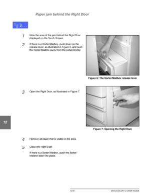 Page 216PROBLEM SOLVING12–6 DOCUCOLOR 12 USER GUIDE
1
2
3
4
12
6
7 Paper jam behind the Right Door
1Note the area of the jam behind the Right Door 
displayed on the Touch Screen.
2If there is a Sorter/Mailbox, push down on the 
release lever, as illustrated in Figure 6, and push 
the Sorter/Mailbox away from the copier/printer.
3Open the Right Door, as illustrated in Figure 7.
4Remove all paper that is visible in the area.
5Close the Right Door.
If there is a Sorter/Mailbox, push the Sorter/
Mailbox back into...