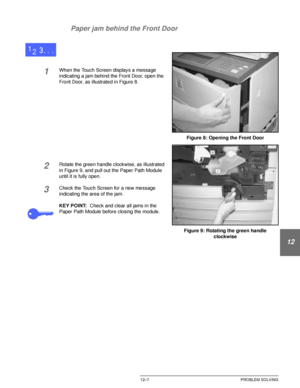 Page 217DOCUCOLOR 12 USER GUIDE12–7 PROBLEM SOLVING
1
2
3
4
12
6
7 Paper jam behind the Front Door
1When the Touch Screen displays a message 
indicating a jam behind the Front Door, open the 
Front Door, as illustrated in Figure 8.
2Rotate the green handle clockwise, as illustrated 
in Figure 9, and pull out the Paper Path Module 
until it is fully open.
3Check the Touch Screen for a new message 
indicating the area of the jam.
KEY POINT:Check and clear all jams in the 
Paper Path Module before closing the...