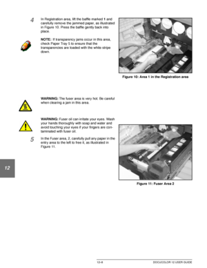 Page 218PROBLEM SOLVING12–8 DOCUCOLOR 12 USER GUIDE
1
2
3
4
12
6
7
4In Registration area, lift the baffle marked 1 and 
carefully remove the jammed paper, as illustrated 
in Figure 10. Press the baffle gently back into 
place.
NOTE:If transparency jams occur in this area, 
check Paper Tray 5 to ensure that the 
transparencies are loaded with the white stripe 
down.
WARNING:The fuser area is very hot. Be careful 
when clearing a jam in this area.
WARNING:Fuser oil can irritate your eyes. Wash 
your hands...