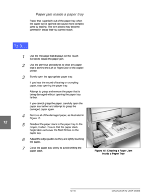 Page 220PROBLEM SOLVING12–10 DOCUCOLOR 12 USER GUIDE
1
2
3
4
12
6
7 Paper jam inside a paper tray
Paper that is partially out of the paper tray when 
the paper tray is opened can cause more complex 
jams by tearing. The torn pieces may become 
jammed in areas that you cannot reach.
1Use the message that displays on the Touch 
Screen to locate the paper jam.
2Use the previous procedures to clear any paper 
that is behind the Left or Right Door of the copier/
printer.
3Slowly open the appropriate paper tray.
If...