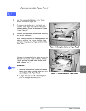 Page 221DOCUCOLOR 12 USER GUIDE12–11 PROBLEM SOLVING
1
2
3
4
12
6
7 Paper jam inside Paper Tray 5
1Use the message that displays on the Touch 
Screen to locate the paper jam.
2If necessary, grasp the centre top handle and 
raise the top of Paper Tray 5 toward the copier/
printer to access the jam, as illustrated in Figure 
16 and Figure 17.
3Remove all of the visible jammed paper, including 
any partially fed sheets.
If you cannot grasp all of the jammed paper at the 
entrance of Paper Tray 5, open the Front...