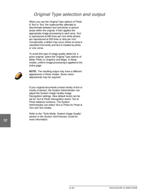Page 232PROBLEM SOLVING12–22 DOCUCOLOR 12 USER GUIDE
1
2
3
4
12
6
7
Original Type selection and output
When you use the Original Type options of Photo 
& Text or Text, the copier/printer attempts to 
discriminate between text and photo or picture 
areas within the original. It then applies the 
appropriate image processing to each area. Text 
is reproduced at 600 lines per inch while photos 
are reproduced at 200 lines or dots per inch. 
Occasionally, a defect may occur where an area is 
classified incorrectly...