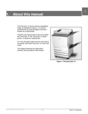 Page 25DOCUCOLOR 12 USER GUIDE1–1 ABOUT THIS MANUAL
1
2
3
4
5
6
7
1. About this manual
The DocuColor 12 may be used as a standalone 
copier, as illustrated in Figure 1, or it may be 
combined with an external Digital Front End to 
function as a copier/printer.
Therefore, this manual refers to the unit as either 
the “DocuColor 12,” the “DocuColor 12 copier/
printer,” or simply the “copier/printer.”
For more information about how the unit functions 
as a printer, refer to the 
DocuColor 12 Printer User 
Guide
....