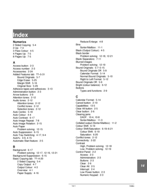 Page 245DOCUCOLOR 12 USER GUIDE 14-1 Index
14
Index
Numerics
2 Sided Copying:  5-4
2-Up:  7-4
3 Pass Colour:  4-5
4 Pages Up:  7-5
8 Pages Up:  7-5
A
Access button:  2-3
Access number:  2-3
Accessories:  2-24
Added Features tab:  ??–5-31
Bound Originals:  5-7
Edge Erase:  5-25
Margin Shift:  5-16
Original Size:  5-29
Adhesive tapes and adhesives:  3-13
Administration button:  2-3
Arrow buttons:  2-9
Attention tones:  2-12
Audio tones:  2-12
Attention tones:  2-12
Conflict tones:  2-12
Selection tones:  2-12
Auto...