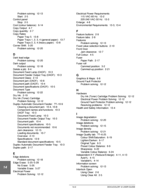 Page 246Index 14-2 DOCUCOLOR 12 USER GUIDE
14
Problem solving:  12-13
Start:  2-5
Control panel
Stop:  2-5
Cool (colour balance):  6-14
Copy Output:  4-7
Copy quantity:  2-7
Copy Rates
Paper Tray 5:  13-8
Paper Trays 1, 2, 3, 4 (general paper):  13-7
Paper Trays 2, 3, 4 (heavy paper):  13-8
Corner Shift:  5-20
Problem solving:  12-20
D
Dark lead edge
Problem solving:  12-20
Dark output
Problem solving:  12-18
Delete a job:  8-4
Document Feed Lamp (DADF):  10-3
Document Feeder Output Tray (DADF):  10-3
Document...