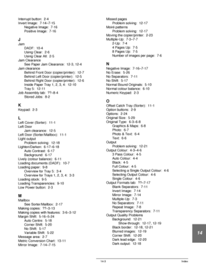Page 247DOCUCOLOR 12 USER GUIDE 14-3 Index
14
Interrupt button:  2-4
Invert Image:  7-14–7-15
Negative Image:  7-16
Positive Image:  7-16
J
Jam
DADF:  10-4
Using Clear:  2-6
Using Clear All:  2-5
Jam Clearance
See Paper Jam Clearance:  12-3, 12-4
Jam clearance
Behind Front Door (copier/printer):  12-7
Behind Left Door (copier/printer):  12-5
Behind Right Door (copier/printer):  12-6
Inside Paper Tray 1, 2, 3, 4:  12-10
Tray 5:  12-11
Job Assembly tab:  ??–8-4
Stored Jobs:  8-2
K
Keypad:  2-3
L
Left Cover...