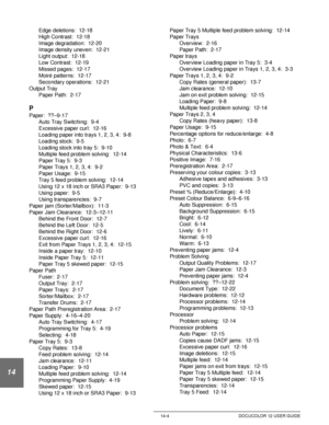 Page 248Index 14-4 DOCUCOLOR 12 USER GUIDE
14
Edge deletions:  12-18
High Contrast:  12-18
Image degradation:  12-20
Image density uneven:  12-21
Light output:  12-18
Low Contrast:  12-19
Missed pages:  12-17
Moiré patterns:  12-17
Secondary operations:  12-21
Output Tray
Paper Path:  2-17
P
Paper:  ??–9-17
Auto Tray Switching:  9-4
Excessive paper curl:  12-16
Loading paper into trays 1, 2, 3, 4:  9-8
Loading stock:  9-5
Loading stock into tray 5:  9-10
Multiple feed problem solving:  12-14
Paper Tray 5:  9-3...