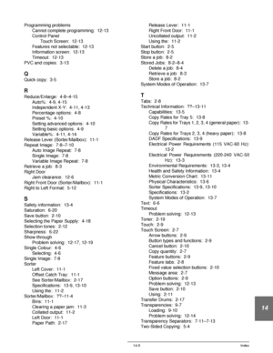 Page 249DOCUCOLOR 12 USER GUIDE 14-5 Index
14
Programming problems
Cannot complete programming:  12-13
Control Panel
Touch Screen:  12-13
Features not selectable:  12-13
Information screen:  12-13
Timeout:  12-13
PVC and copies:  3-13
Q
Quick copy:  3-5
R
Reduce/Enlarge:  4-8–4-15
Auto%:  4-9, 4-15
Independent X-Y:  4-11, 4-13
Percentage options:  4-8
Preset %:  4-10
Setting advanced options:  4-10
Setting basic options:  4-9
Variable%:  4-11, 4-14
Release Lever (Sorter/Mailbox):  11-1
Repeat Image:  7-8–7-10...