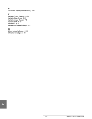 Page 250Index 14-6 DOCUCOLOR 12 USER GUIDE
14
U
Uncollated output (Sorter/Mailbox):  11-2
V
Variable Colour Balance:  6-24
Variable Edge Erase:  5-27
Variable Image Repeat:  7-8
Variable Shift:  5-22
Variable%:  4-14
Variable% (Reduce/Enlarge):  4-11
W
Warm (colour balance):  6-13
White border edges:  2-20
Downloaded From ManualsPrinter.com Manuals 