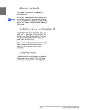 Page 26ABOUT THIS MANUAL1–2 DOCUCOLOR 12 USER GUIDE
1
2
3
4
5
6
7
Manual contents
This manual is divided into 12 chapters, as 
described below.
KEY POINT:Features and options discussed in 
each chapter reflect the factory default settings. 
You may see different settings, depending on the 
options your System Administrator has selected in 
Tools mode.
2. Getting to know your DocuColor 12
Chapter 2 provides basic information about the 
DocuColor 12. It includes an introduction to the 
Control Panel, Touch...