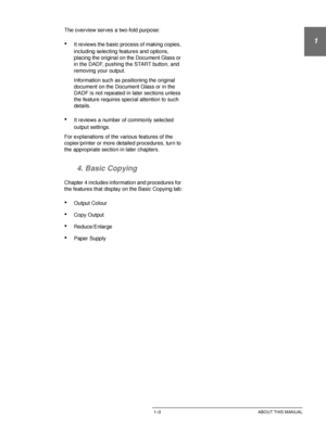 Page 27DOCUCOLOR 12 USER GUIDE1–3 ABOUT THIS MANUAL
1
2
3
4
5
6
7
The overview serves a two-fold purpose:
•It reviews the basic process of making copies, 
including selecting features and options, 
placing the original on the Document Glass or 
in the DADF, pushing the START button, and 
removing your output.
Information such as positioning the original 
document on the Document Glass or in the 
DADF is not repeated in later sections unless 
the feature requires special attention to such 
details.
•It reviews a...