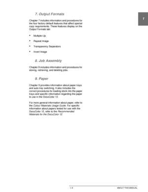 Page 29DOCUCOLOR 12 USER GUIDE1–5 ABOUT THIS MANUAL
1
2
3
4
5
6
7 7. Output Formats
Chapter 7 includes information and procedures for 
the four factory default features that affect special 
copy requirements. These features display on the 
Output Formats tab:
•Multiple-Up
•Repeat Image
•Transparency Separators
•Invert Image
8. Job Assembly
Chapter 8 includes information and procedures for 
storing, retrieving, and deleting jobs.
9. Paper
Chapter 9 provides information about paper trays 
and auto tray switching....